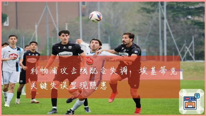 利物浦攻击线配合失调，埃基蒂克关键失误显现隐患