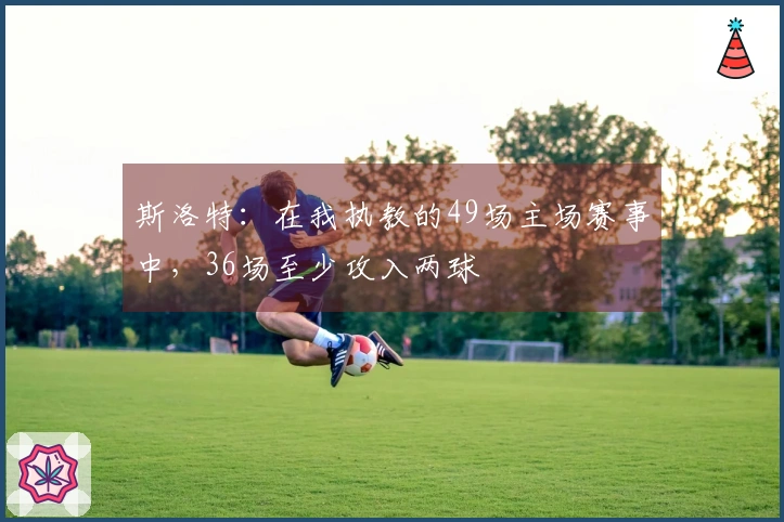 斯洛特：在我执教的49场主场赛事中，36场至少攻入两球