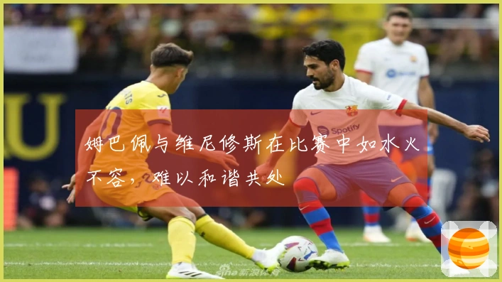 姆巴佩与维尼修斯在比赛中如水火不容，难以和谐共处
