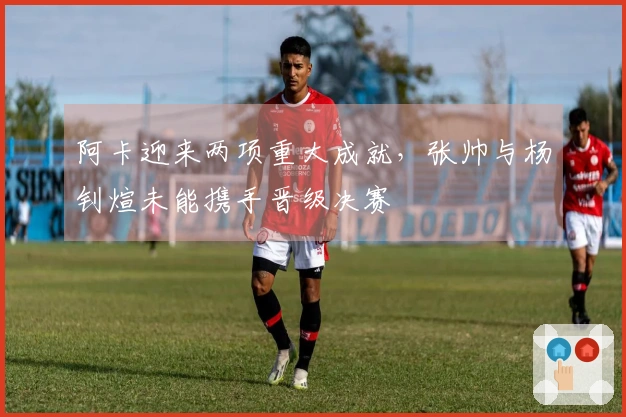 阿卡迎来两项重大成就，张帅与杨钊煊未能携手晋级决赛