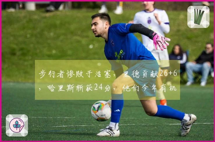 步行者惨败于活塞，里德贡献26+6，哈里斯斩获24分，他们今年有机会争夺东部冠军吗？