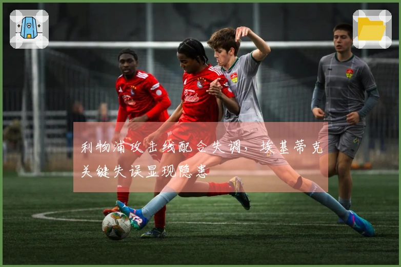 利物浦攻击线配合失调，埃基蒂克关键失误显现隐患