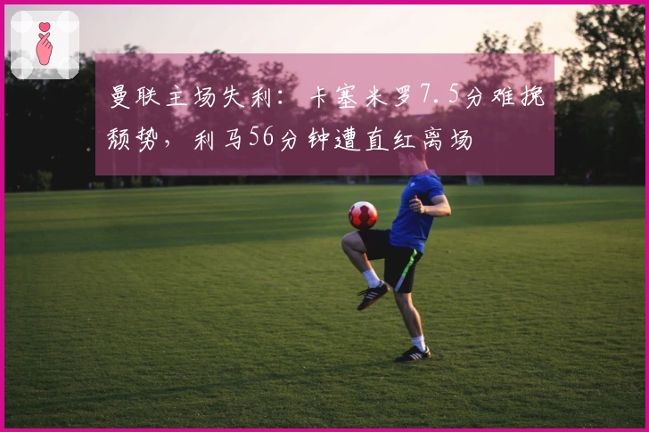 曼联主场失利：卡塞米罗7.5分难挽颓势，利马56分钟遭直红离场