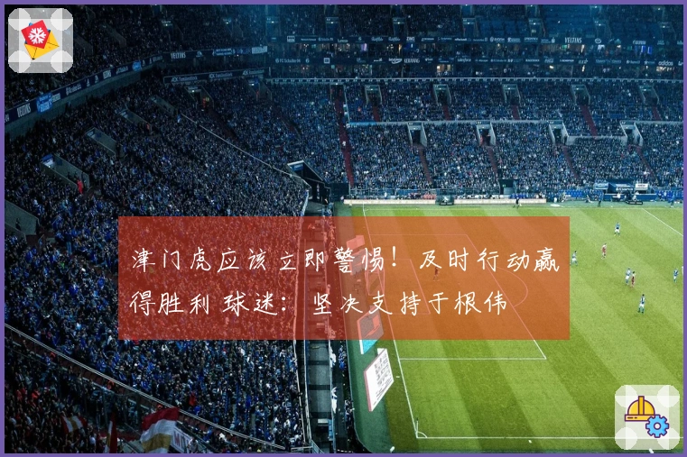 津门虎应该立即警惕！及时行动赢得胜利 球迷：坚决支持于根伟