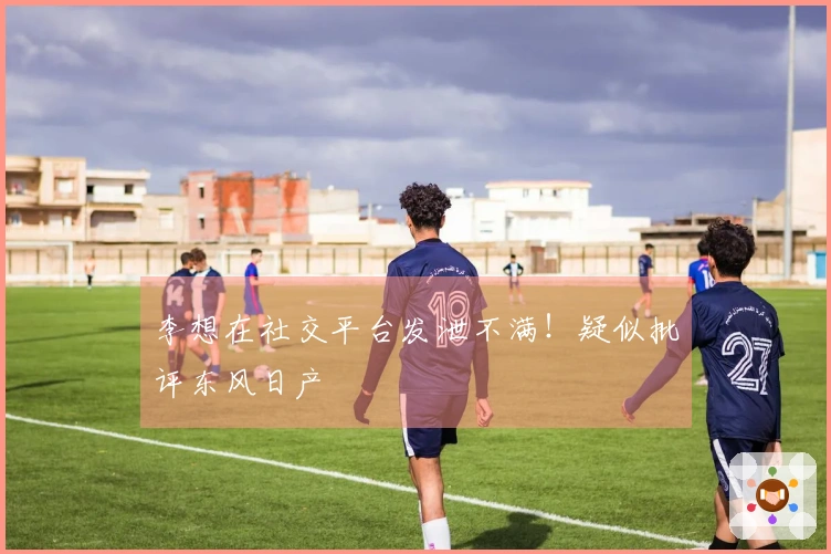 李想在社交平台发泄不满！疑似批评东风日产