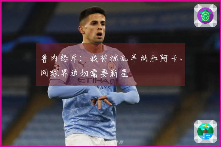 鲁内怒斥：我将扰乱辛纳和阿卡，网球界迫切需要新星
