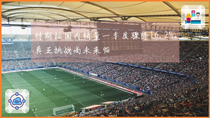 特斯拉国内销量一季度骤降16.2%，真正挑战尚未来临