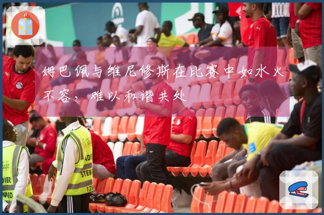 姆巴佩与维尼修斯在比赛中如水火不容，难以和谐共处