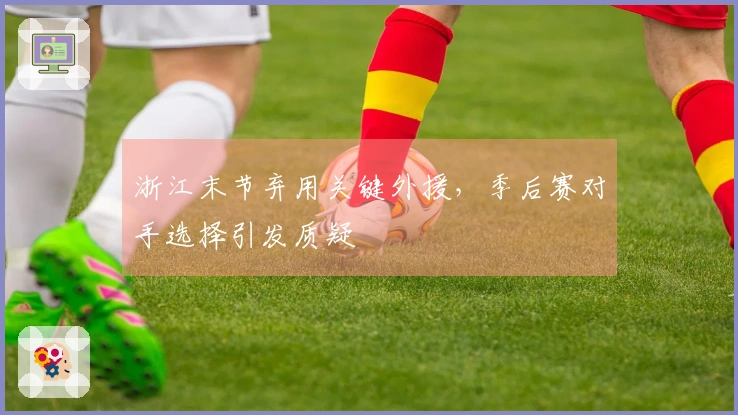 浙江末节弃用关键外援，季后赛对手选择引发质疑