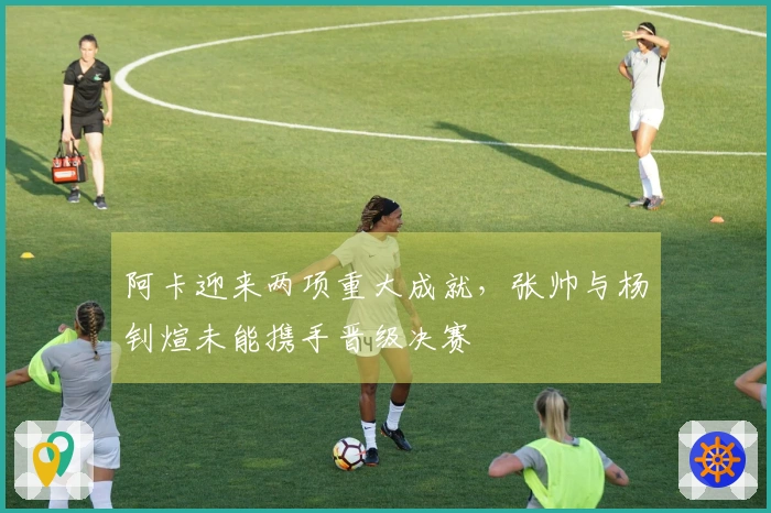 阿卡迎来两项重大成就，张帅与杨钊煊未能携手晋级决赛